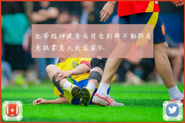 孔蒂精神疲惫或将告别那不勒斯有意执掌意大利国家队