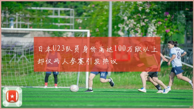 日本U23队员身价高达100万欧以上却仅两人参赛引发热议