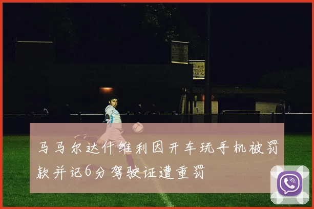 马马尔达什维利因开车玩手机被罚款并记6分驾驶证遭重罚