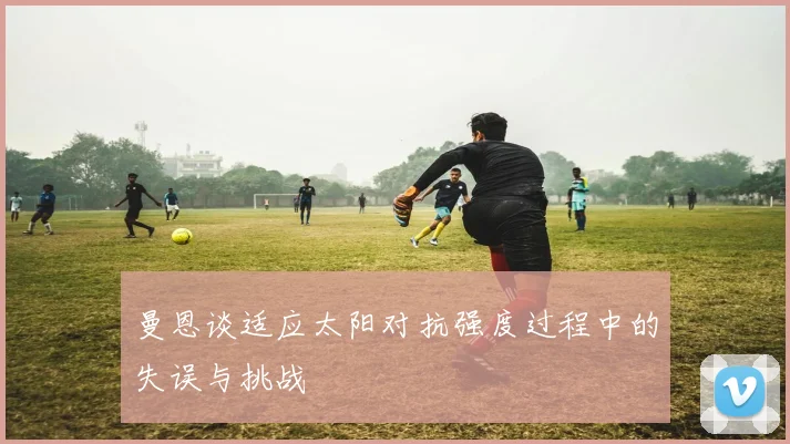 曼恩谈适应太阳对抗强度过程中的失误与挑战