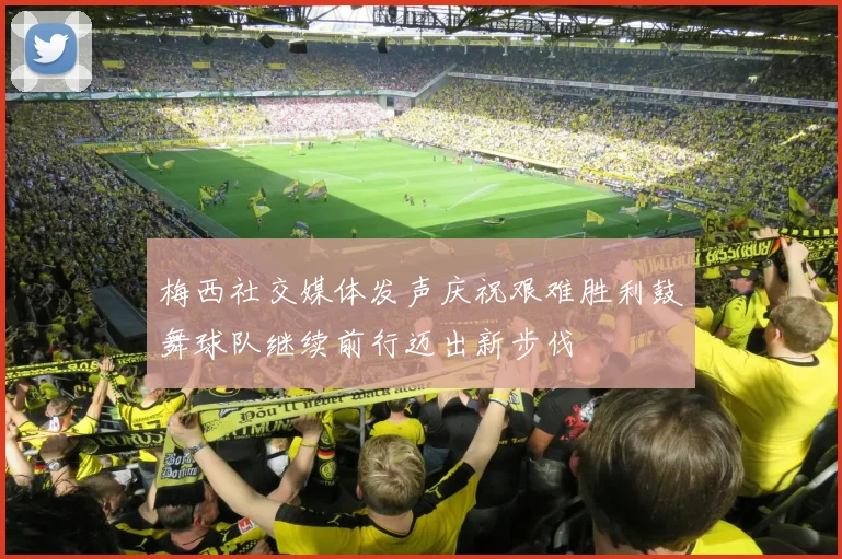 梅西社交媒体发声庆祝艰难胜利鼓舞球队继续前行迈出新步伐