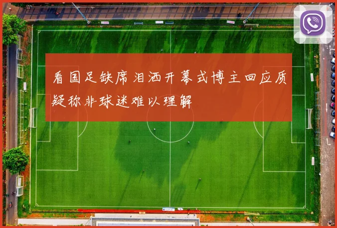 看国足缺席泪洒开幕式博主回应质疑称非球迷难以理解