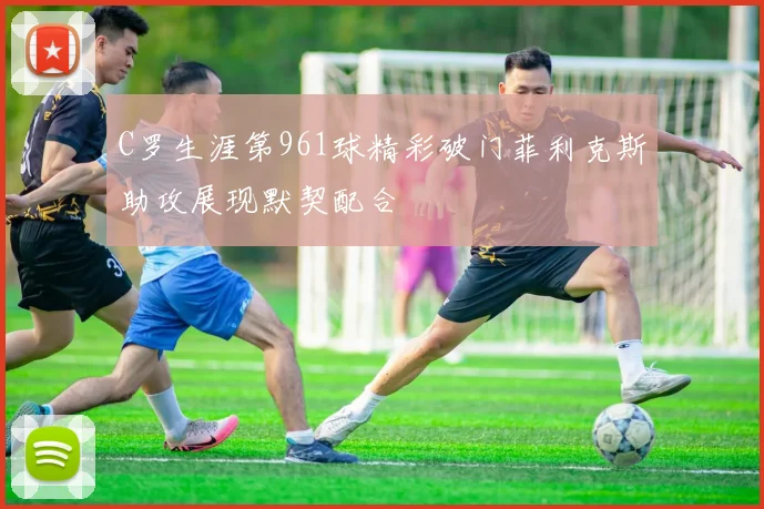 C罗生涯第961球精彩破门菲利克斯助攻展现默契配合