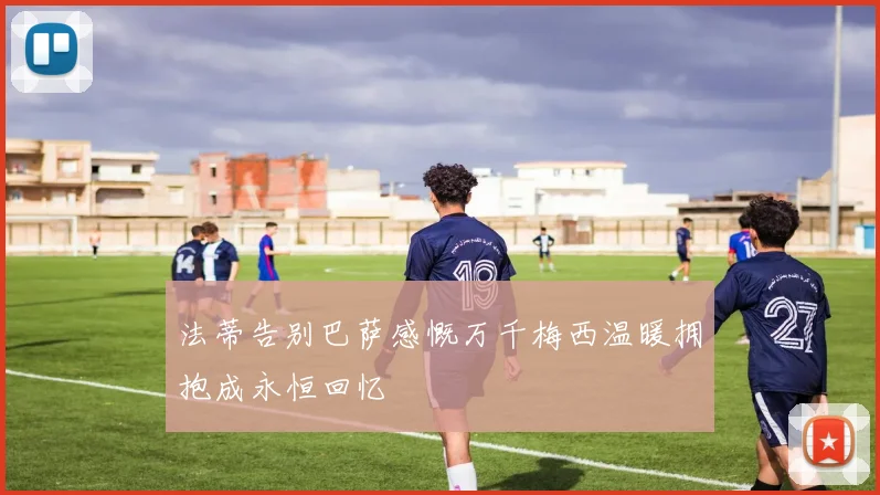 法蒂告别巴萨感慨万千梅西温暖拥抱成永恒回忆