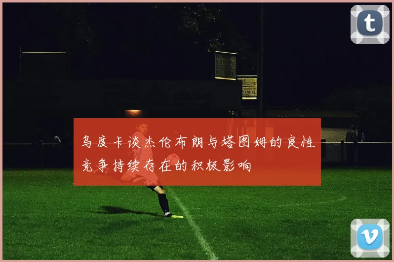 乌度卡谈杰伦布朗与塔图姆的良性竞争持续存在的积极影响