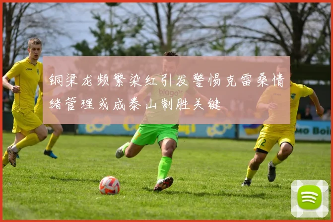 铜梁龙频繁染红引发警惕克雷桑情绪管理或成泰山制胜关键