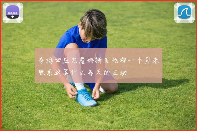 夸梅回应黑詹姆斯言论称一个月未联系这算什么每天的互动