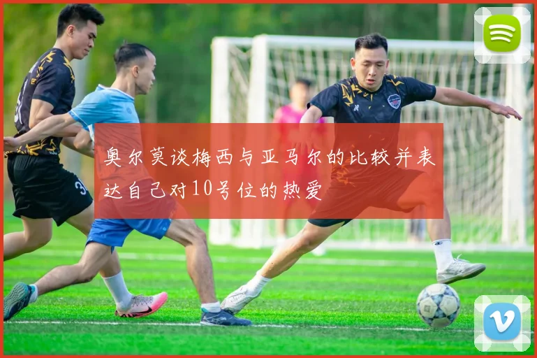 奥尔莫谈梅西与亚马尔的比较并表达自己对10号位的热爱