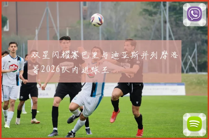 双星闪耀赛巴里与迪亚斯并列摩洛哥2026队内进球王
