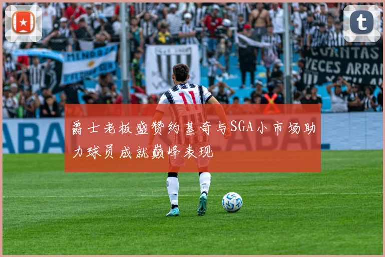 爵士老板盛赞约基奇与SGA小市场助力球员成就巅峰表现