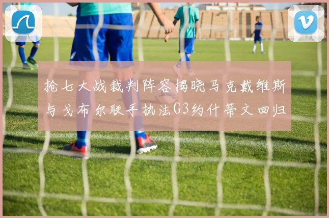 抢七大战裁判阵容揭晓马克戴维斯与戈布尔联手执法G3约什蒂文回归G2