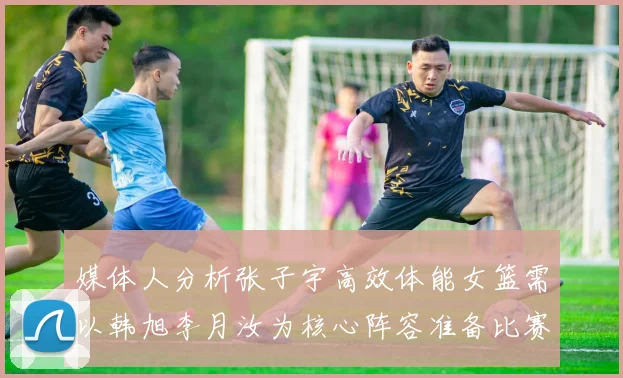 媒体人分析张子宇高效体能女篮需以韩旭李月汝为核心阵容准备比赛